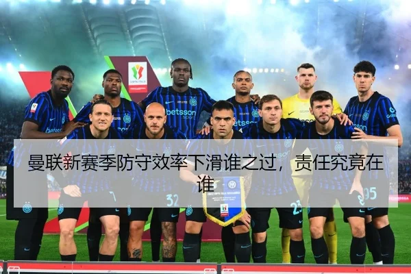 曼联新赛季防守效率下滑谁之过，责任究竟在谁